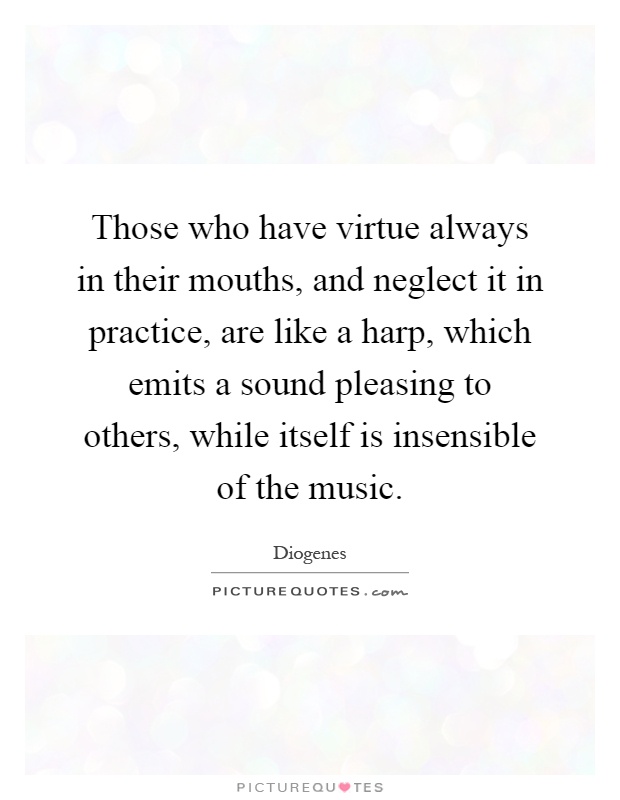 Those who have virtue always in their mouths, and neglect it in practice, are like a harp, which emits a sound pleasing to others, while itself is insensible of the music Picture Quote #1