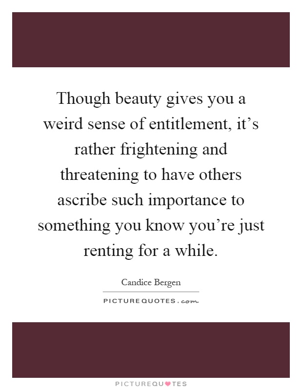 Though beauty gives you a weird sense of entitlement, it's rather frightening and threatening to have others ascribe such importance to something you know you're just renting for a while Picture Quote #1