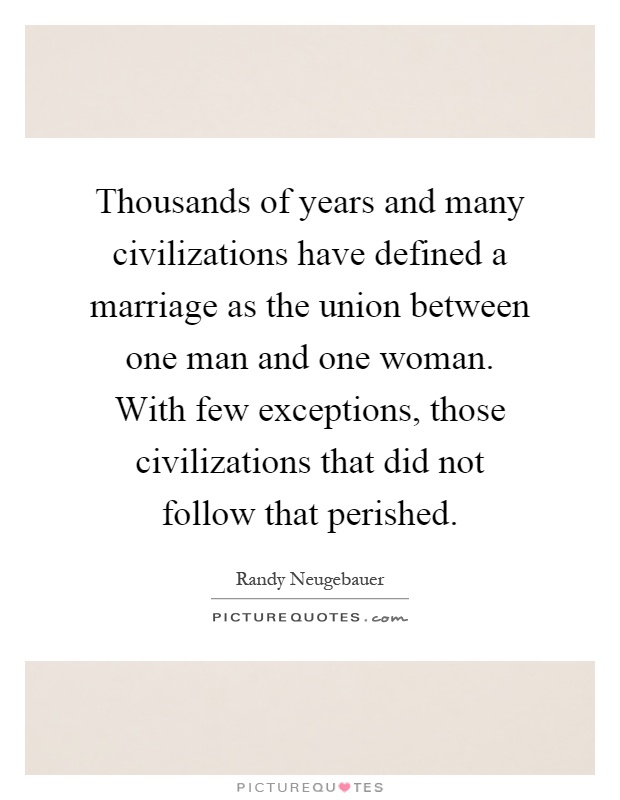 Thousands of years and many civilizations have defined a marriage as the union between one man and one woman. With few exceptions, those civilizations that did not follow that perished Picture Quote #1