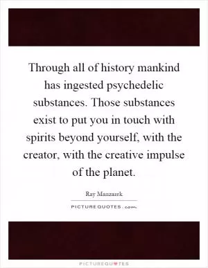 Through all of history mankind has ingested psychedelic substances. Those substances exist to put you in touch with spirits beyond yourself, with the creator, with the creative impulse of the planet Picture Quote #1