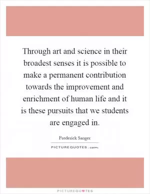 Through art and science in their broadest senses it is possible to make a permanent contribution towards the improvement and enrichment of human life and it is these pursuits that we students are engaged in Picture Quote #1