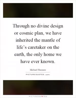 Through no divine design or cosmic plan, we have inherited the mantle of life’s caretaker on the earth, the only home we have ever known Picture Quote #1