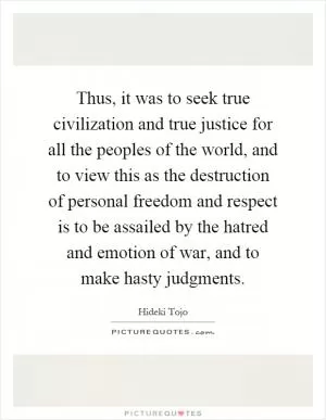 Thus, it was to seek true civilization and true justice for all the peoples of the world, and to view this as the destruction of personal freedom and respect is to be assailed by the hatred and emotion of war, and to make hasty judgments Picture Quote #1