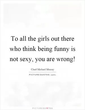To all the girls out there who think being funny is not sexy, you are wrong! Picture Quote #1