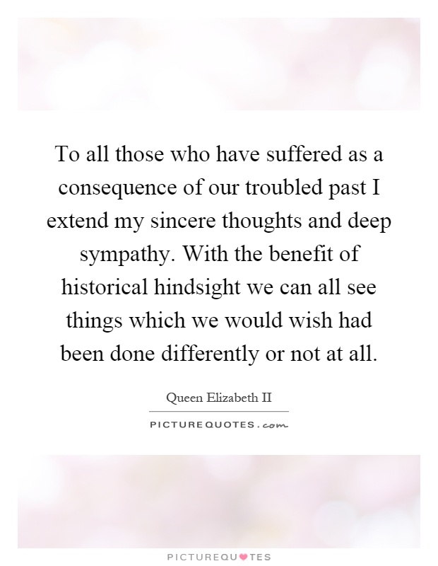 To all those who have suffered as a consequence of our troubled past I extend my sincere thoughts and deep sympathy. With the benefit of historical hindsight we can all see things which we would wish had been done differently or not at all Picture Quote #1