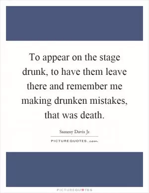 To appear on the stage drunk, to have them leave there and remember me making drunken mistakes, that was death Picture Quote #1