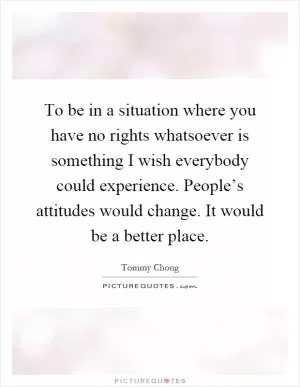 To be in a situation where you have no rights whatsoever is something I wish everybody could experience. People’s attitudes would change. It would be a better place Picture Quote #1