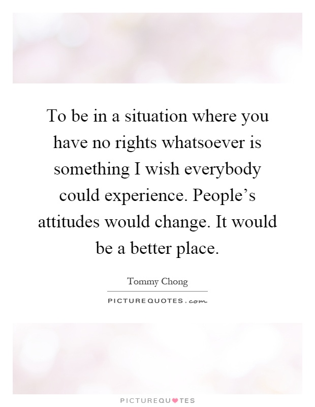 To be in a situation where you have no rights whatsoever is something I wish everybody could experience. People's attitudes would change. It would be a better place Picture Quote #1