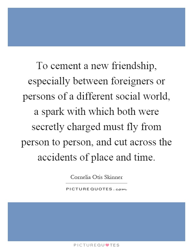 To cement a new friendship, especially between foreigners or persons of a different social world, a spark with which both were secretly charged must fly from person to person, and cut across the accidents of place and time Picture Quote #1
