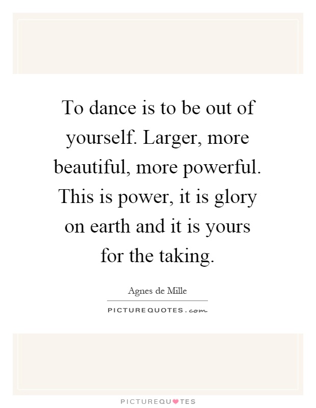 To dance is to be out of yourself. Larger, more beautiful, more powerful. This is power, it is glory on earth and it is yours for the taking Picture Quote #1