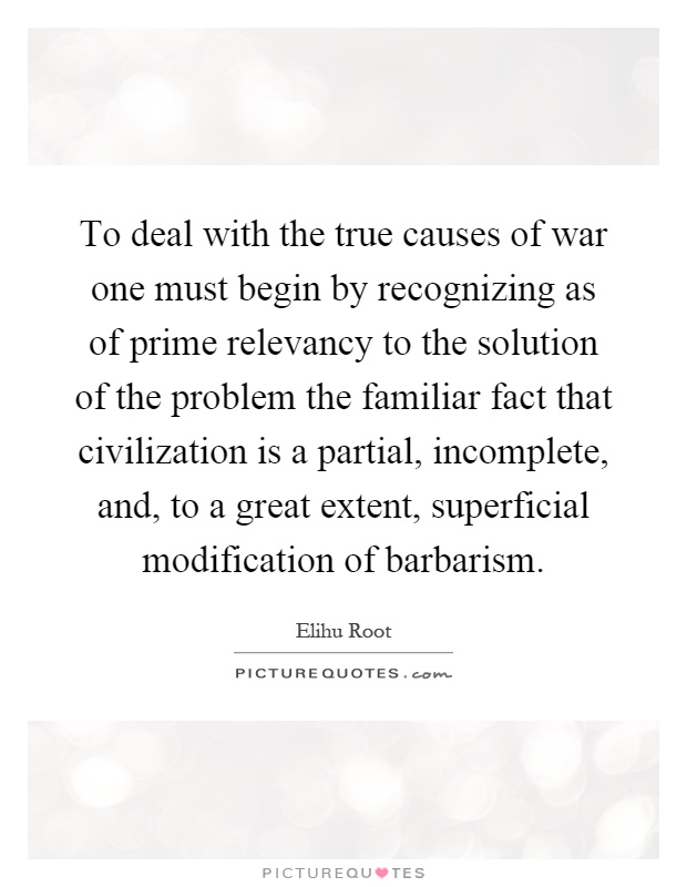 To deal with the true causes of war one must begin by recognizing as of prime relevancy to the solution of the problem the familiar fact that civilization is a partial, incomplete, and, to a great extent, superficial modification of barbarism Picture Quote #1