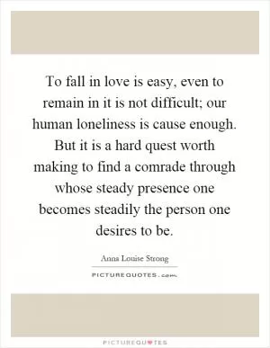 To fall in love is easy, even to remain in it is not difficult; our human loneliness is cause enough. But it is a hard quest worth making to find a comrade through whose steady presence one becomes steadily the person one desires to be Picture Quote #1