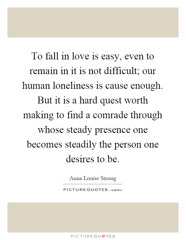 To fall in love is easy, even to remain in it is not difficult; our human loneliness is cause enough. But it is a hard quest worth making to find a comrade through whose steady presence one becomes steadily the person one desires to be Picture Quote #1