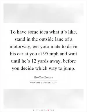 To have some idea what it’s like, stand in the outside lane of a motorway, get your mate to drive his car at you at 95 mph and wait until he’s 12 yards away, before you decide which way to jump Picture Quote #1