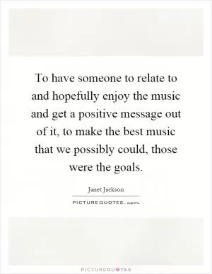 To have someone to relate to and hopefully enjoy the music and get a positive message out of it, to make the best music that we possibly could, those were the goals Picture Quote #1