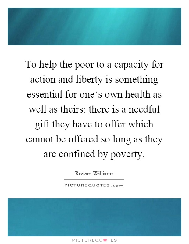 To help the poor to a capacity for action and liberty is something essential for one's own health as well as theirs: there is a needful gift they have to offer which cannot be offered so long as they are confined by poverty Picture Quote #1