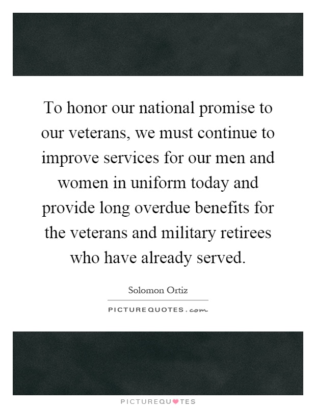To honor our national promise to our veterans, we must continue to improve services for our men and women in uniform today and provide long overdue benefits for the veterans and military retirees who have already served Picture Quote #1