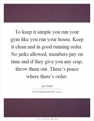 To keep it simple you run your gym like you run your house. Keep it clean and in good running order. No jerks allowed, members pay on time and if they give you any crap, throw them out. There’s peace where there’s order Picture Quote #1