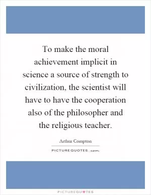 To make the moral achievement implicit in science a source of strength to civilization, the scientist will have to have the cooperation also of the philosopher and the religious teacher Picture Quote #1