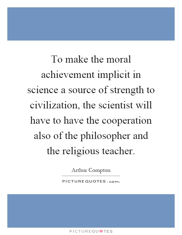 To make the moral achievement implicit in science a source of strength to civilization, the scientist will have to have the cooperation also of the philosopher and the religious teacher Picture Quote #1