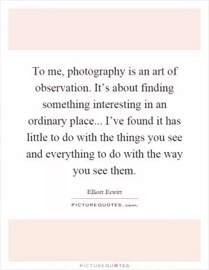 To me, photography is an art of observation. It’s about finding something interesting in an ordinary place... I’ve found it has little to do with the things you see and everything to do with the way you see them Picture Quote #1