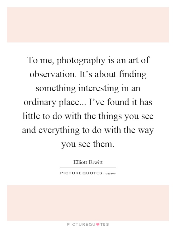To me, photography is an art of observation. It's about finding something interesting in an ordinary place... I've found it has little to do with the things you see and everything to do with the way you see them Picture Quote #1