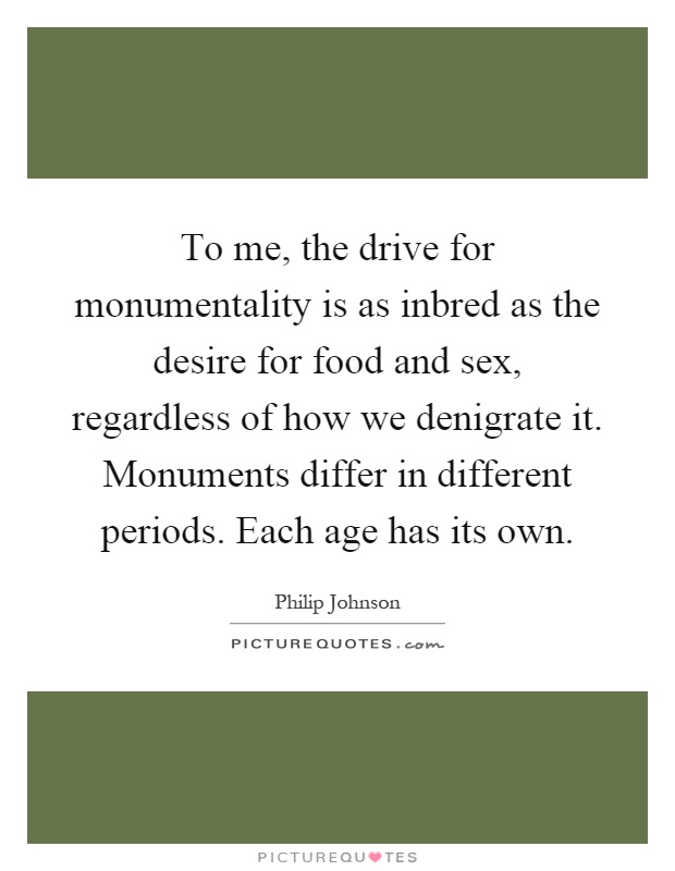 To me, the drive for monumentality is as inbred as the desire for food and sex, regardless of how we denigrate it. Monuments differ in different periods. Each age has its own Picture Quote #1