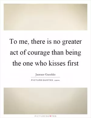 To me, there is no greater act of courage than being the one who kisses first Picture Quote #1