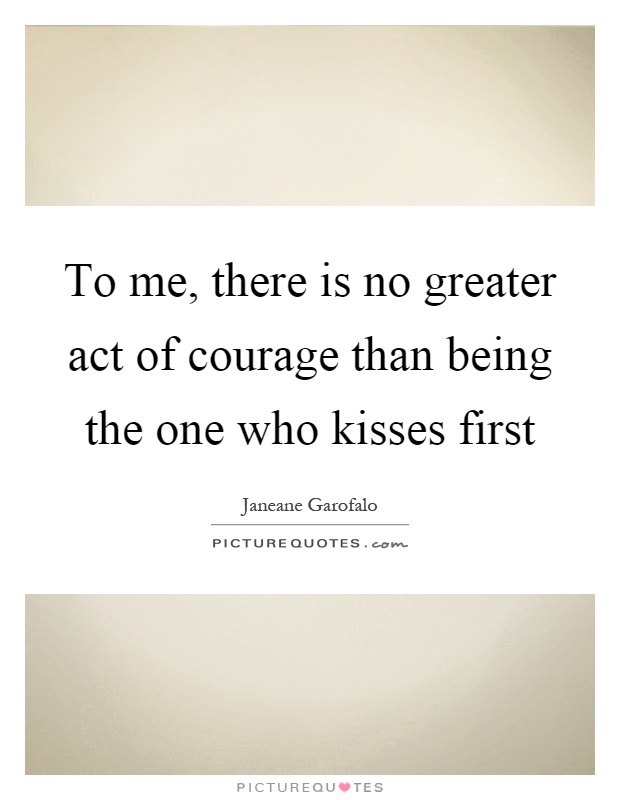 To me, there is no greater act of courage than being the one who kisses first Picture Quote #1