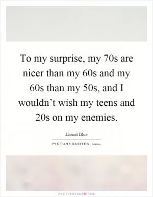 To my surprise, my 70s are nicer than my 60s and my 60s than my 50s, and I wouldn’t wish my teens and 20s on my enemies Picture Quote #1