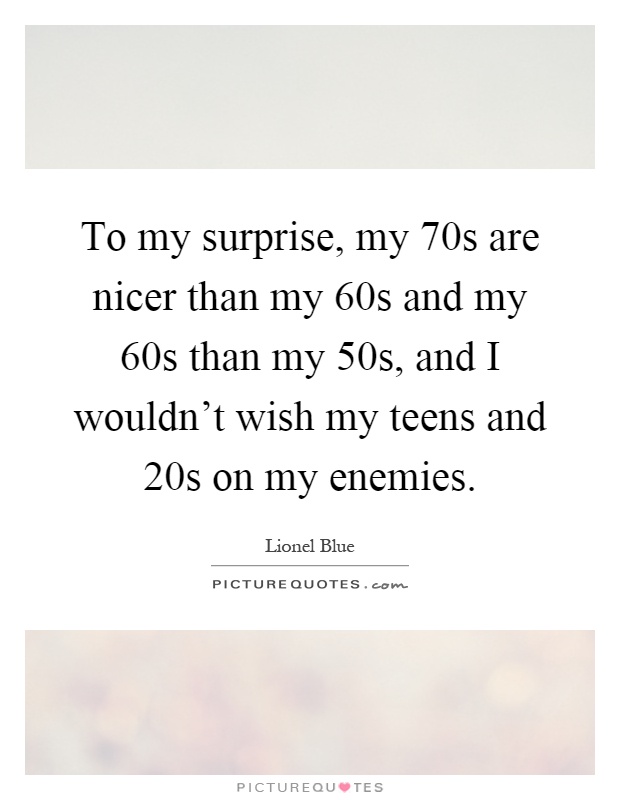 To my surprise, my 70s are nicer than my 60s and my 60s than my 50s, and I wouldn't wish my teens and 20s on my enemies Picture Quote #1