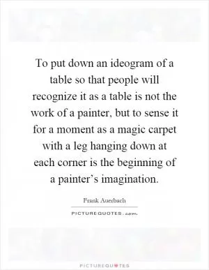 To put down an ideogram of a table so that people will recognize it as a table is not the work of a painter, but to sense it for a moment as a magic carpet with a leg hanging down at each corner is the beginning of a painter’s imagination Picture Quote #1