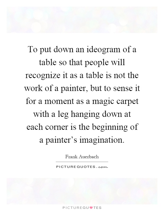 To put down an ideogram of a table so that people will recognize it as a table is not the work of a painter, but to sense it for a moment as a magic carpet with a leg hanging down at each corner is the beginning of a painter's imagination Picture Quote #1