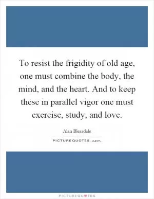 To resist the frigidity of old age, one must combine the body, the mind, and the heart. And to keep these in parallel vigor one must exercise, study, and love Picture Quote #1