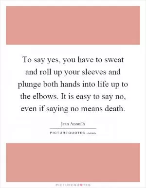 To say yes, you have to sweat and roll up your sleeves and plunge both hands into life up to the elbows. It is easy to say no, even if saying no means death Picture Quote #1