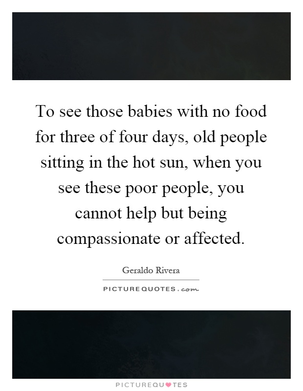 To see those babies with no food for three of four days, old people sitting in the hot sun, when you see these poor people, you cannot help but being compassionate or affected Picture Quote #1