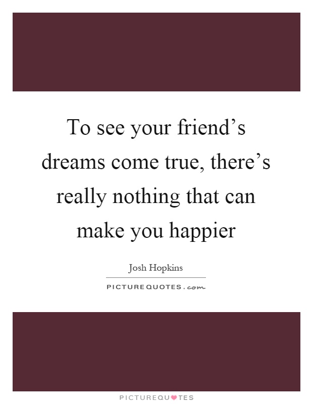 To see your friend's dreams come true, there's really nothing that can make you happier Picture Quote #1