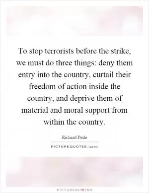 To stop terrorists before the strike, we must do three things: deny them entry into the country, curtail their freedom of action inside the country, and deprive them of material and moral support from within the country Picture Quote #1