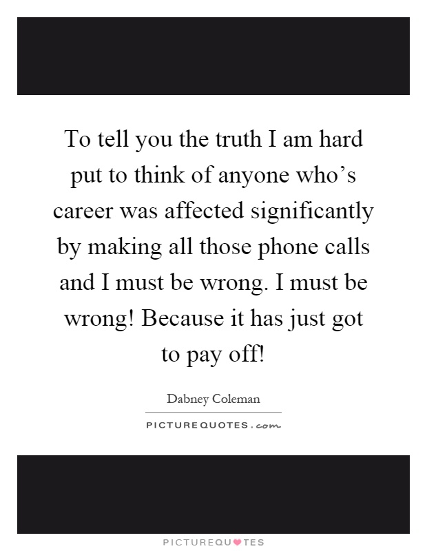 To tell you the truth I am hard put to think of anyone who's career was affected significantly by making all those phone calls and I must be wrong. I must be wrong! Because it has just got to pay off! Picture Quote #1