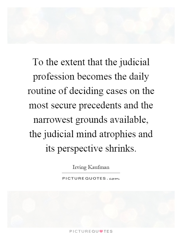 To the extent that the judicial profession becomes the daily routine of deciding cases on the most secure precedents and the narrowest grounds available, the judicial mind atrophies and its perspective shrinks Picture Quote #1