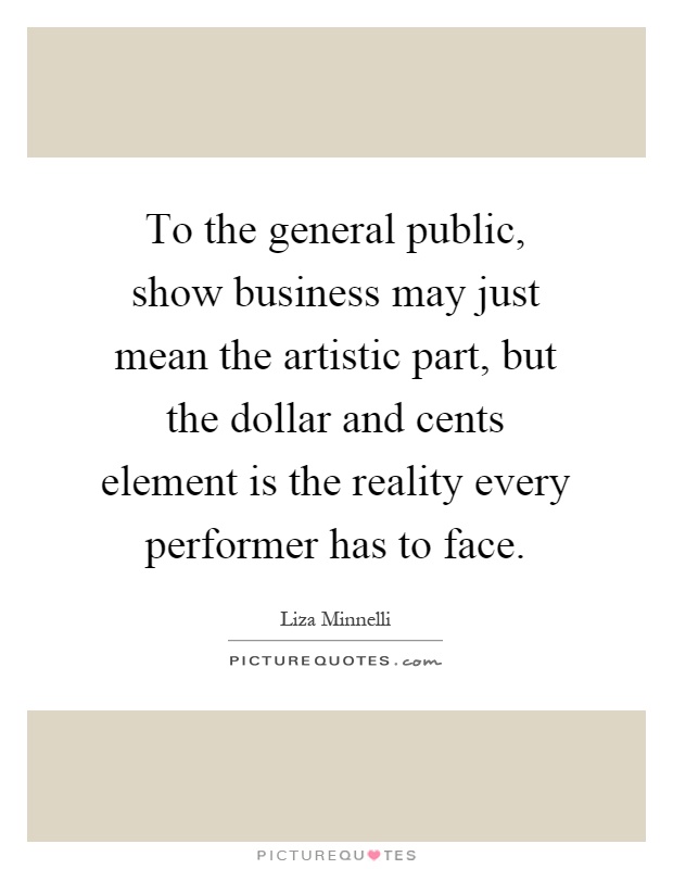 To the general public, show business may just mean the artistic part, but the dollar and cents element is the reality every performer has to face Picture Quote #1