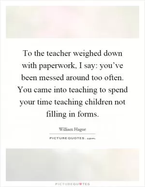 To the teacher weighed down with paperwork, I say: you’ve been messed around too often. You came into teaching to spend your time teaching children not filling in forms Picture Quote #1