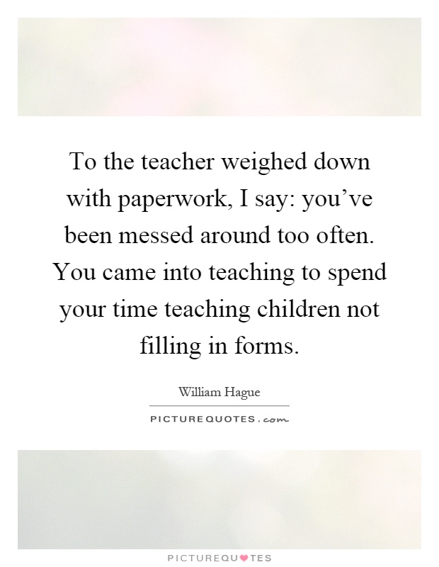 To the teacher weighed down with paperwork, I say: you've been messed around too often. You came into teaching to spend your time teaching children not filling in forms Picture Quote #1
