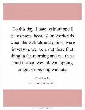 To this day, I hate walnuts and I hate onions because on weekends when the walnuts and onions were in season, we were out there first thing in the morning and out there until the sun went down topping onions or picking walnuts Picture Quote #1
