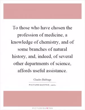 To those who have chosen the profession of medicine, a knowledge of chemistry, and of some branches of natural history, and, indeed, of several other departments of science, affords useful assistance Picture Quote #1