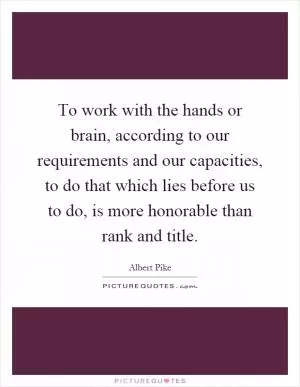 To work with the hands or brain, according to our requirements and our capacities, to do that which lies before us to do, is more honorable than rank and title Picture Quote #1