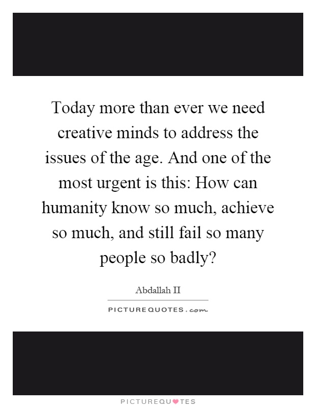Today more than ever we need creative minds to address the issues of the age. And one of the most urgent is this: How can humanity know so much, achieve so much, and still fail so many people so badly? Picture Quote #1