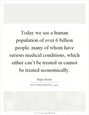 Today we see a human population of over 6 billion people, many of whom have serious medical conditions, which either can’t be treated or cannot be treated economically Picture Quote #1