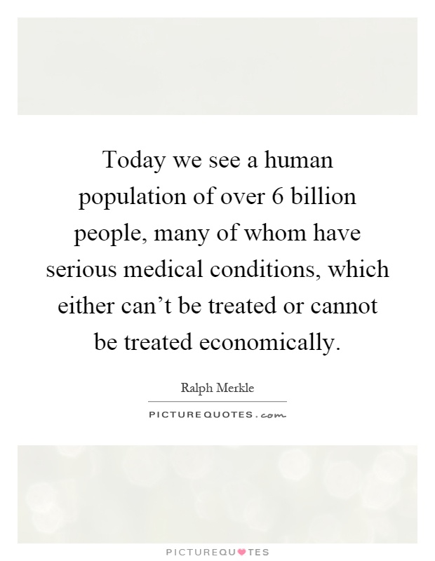 Today we see a human population of over 6 billion people, many of whom have serious medical conditions, which either can't be treated or cannot be treated economically Picture Quote #1