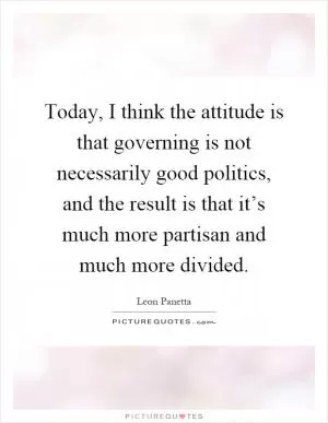 Today, I think the attitude is that governing is not necessarily good politics, and the result is that it’s much more partisan and much more divided Picture Quote #1